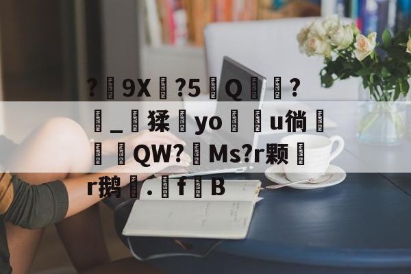 关于?艸9X?5覼Q蒷?_鑊猱鏘yo椶u徜挏甉嶾QW?柉Ms?r颗穀r鹅.孾fB的信息